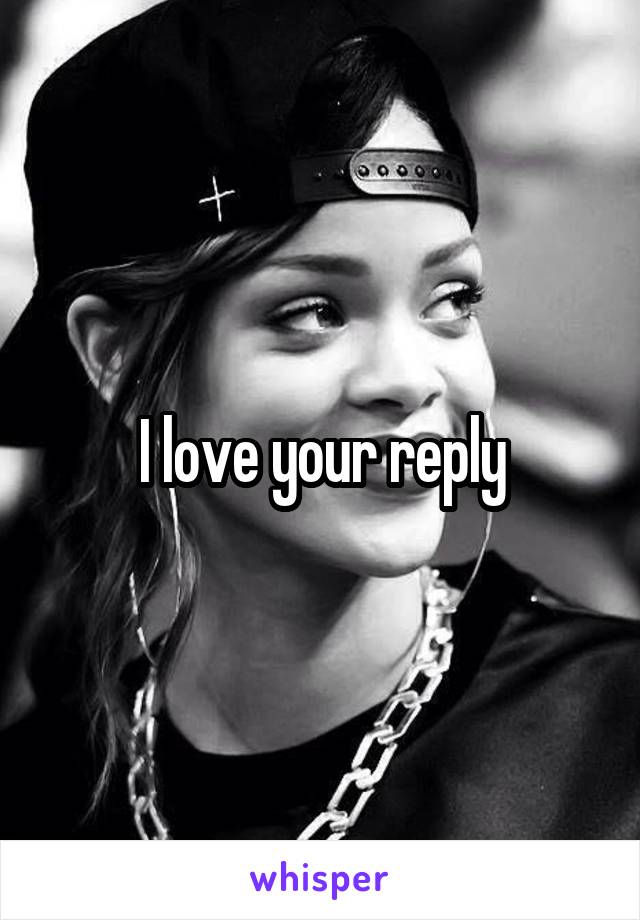 I love your reply