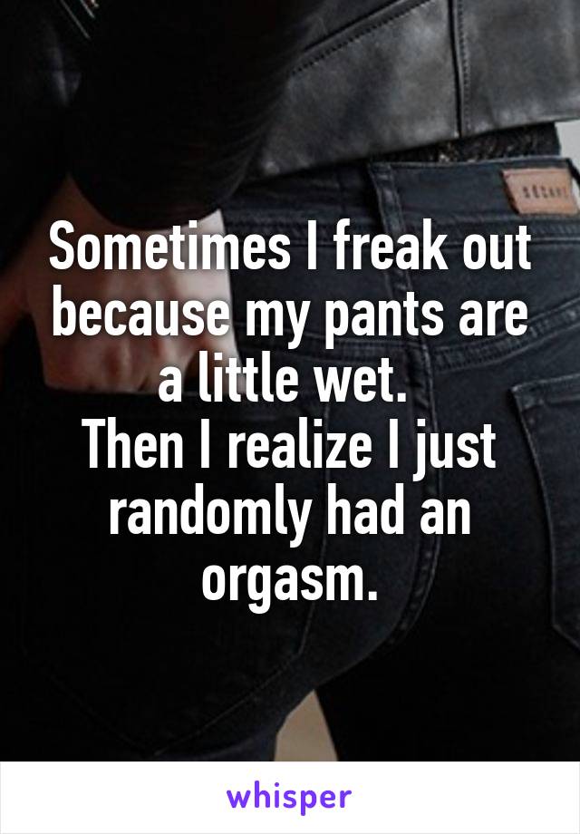 Sometimes I freak out because my pants are a little wet. 
Then I realize I just randomly had an orgasm.