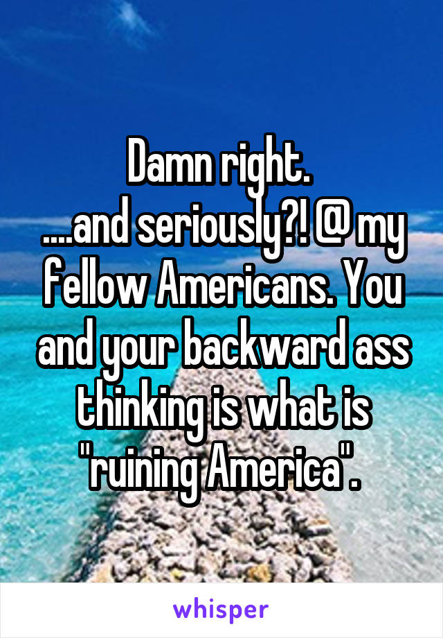 Damn right. 
....and seriously?! @ my fellow Americans. You and your backward ass thinking is what is "ruining America". 