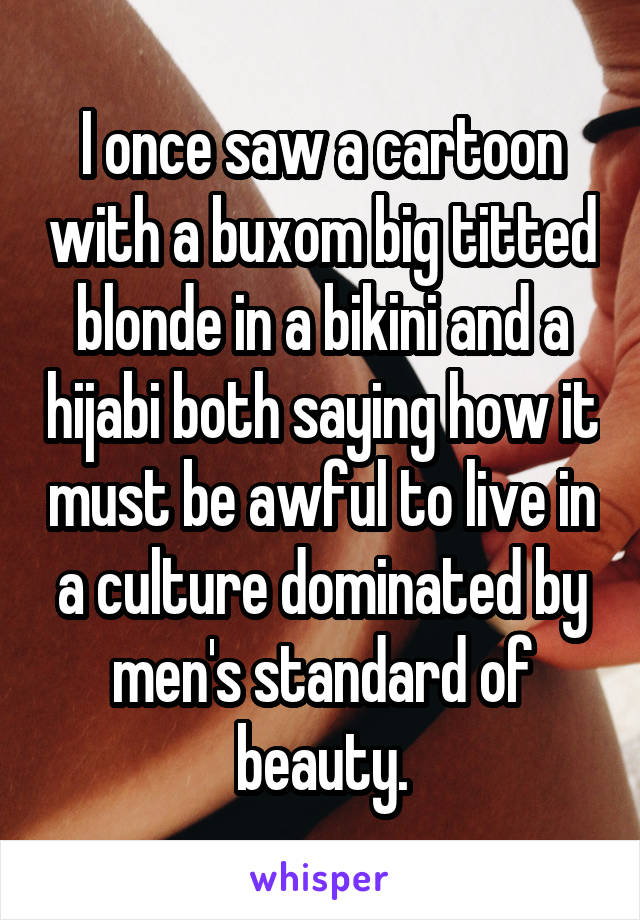 I once saw a cartoon with a buxom big titted blonde in a bikini and a hijabi both saying how it must be awful to live in a culture dominated by men's standard of beauty.