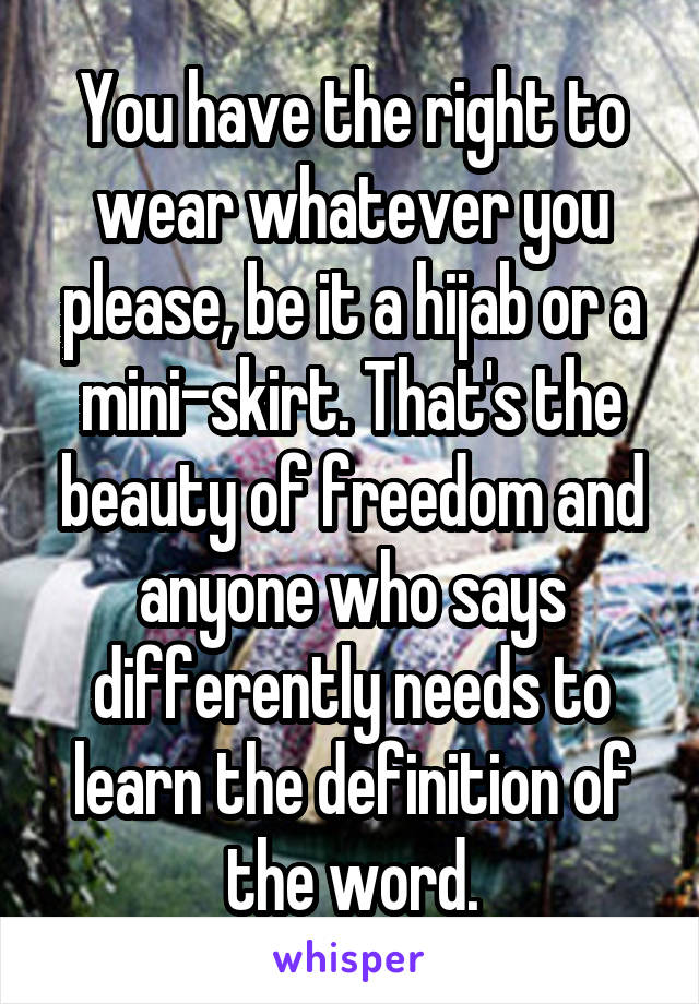 You have the right to wear whatever you please, be it a hijab or a mini-skirt. That's the beauty of freedom and anyone who says differently needs to learn the definition of the word.