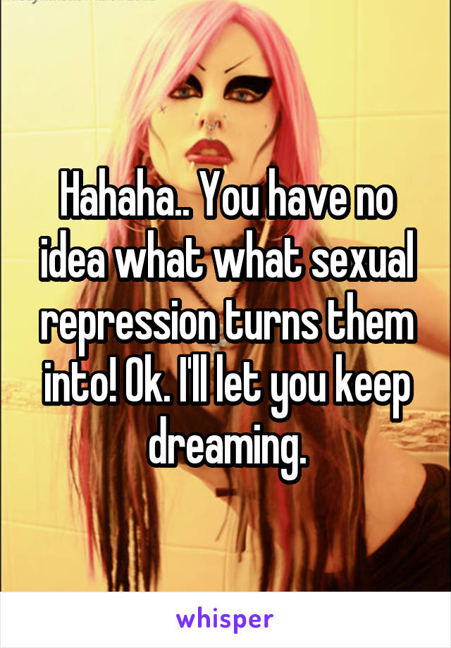 Hahaha.. You have no idea what what sexual repression turns them into! Ok. I'll let you keep dreaming.