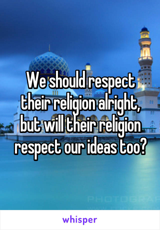 We should respect their religion alright, but will their religion respect our ideas too?