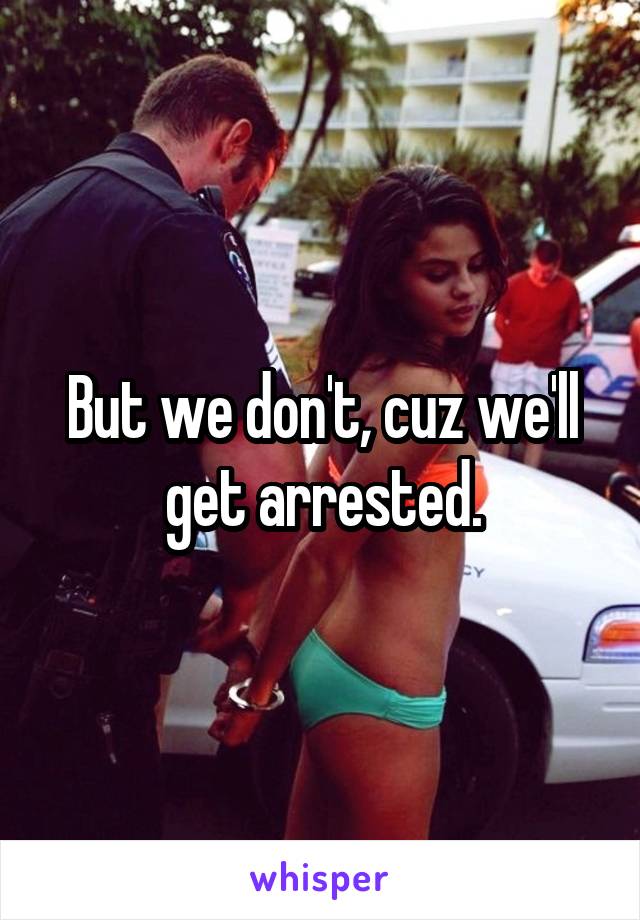 But we don't, cuz we'll get arrested.