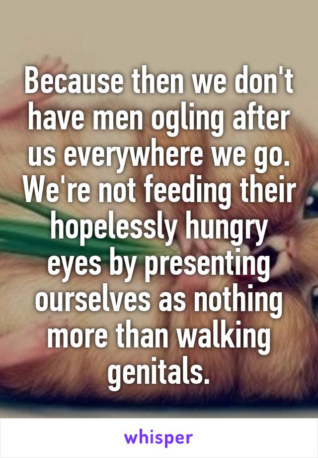 Because then we don't have men ogling after us everywhere we go. We're not feeding their hopelessly hungry eyes by presenting ourselves as nothing more than walking genitals.