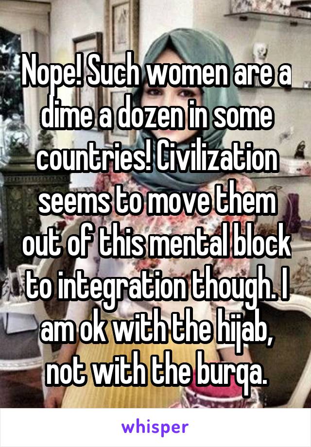 Nope! Such women are a dime a dozen in some countries! Civilization seems to move them out of this mental block to integration though. I am ok with the hijab, not with the burqa.