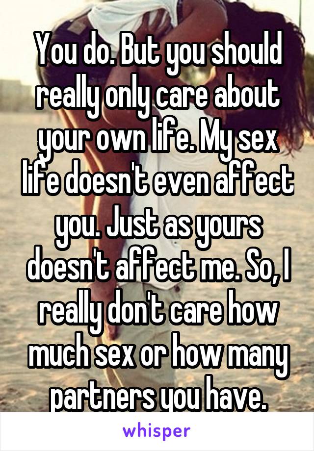 You do. But you should really only care about your own life. My sex life doesn't even affect you. Just as yours doesn't affect me. So, I really don't care how much sex or how many partners you have.