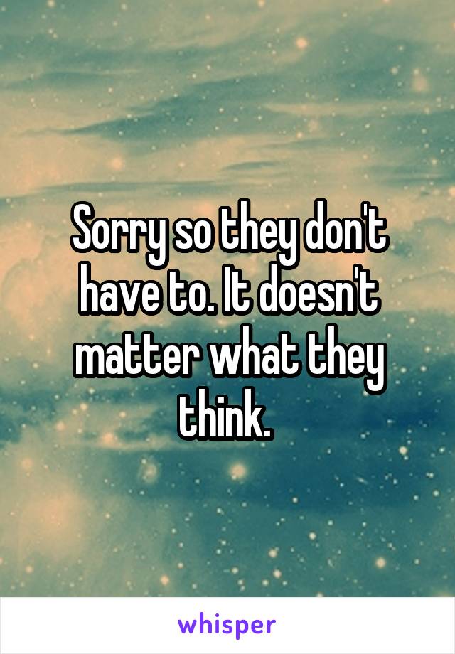 Sorry so they don't have to. It doesn't matter what they think. 