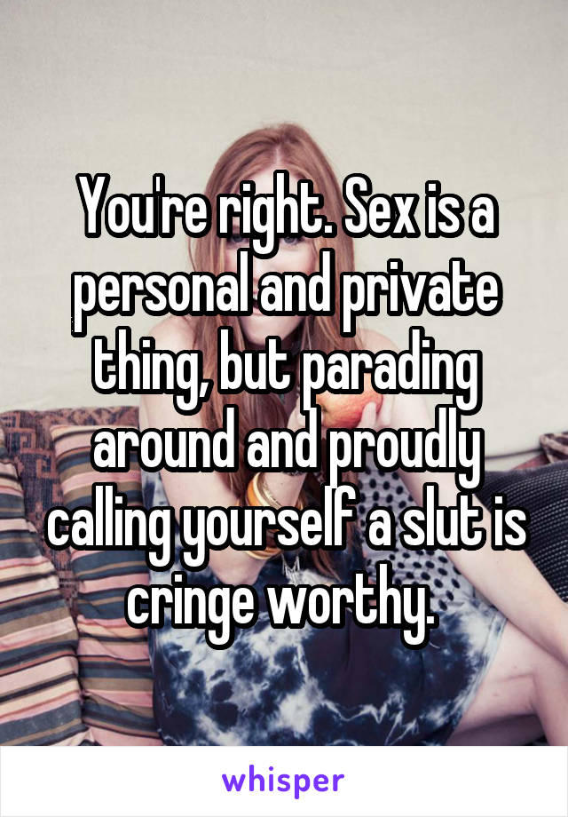 You're right. Sex is a personal and private thing, but parading around and proudly calling yourself a slut is cringe worthy. 