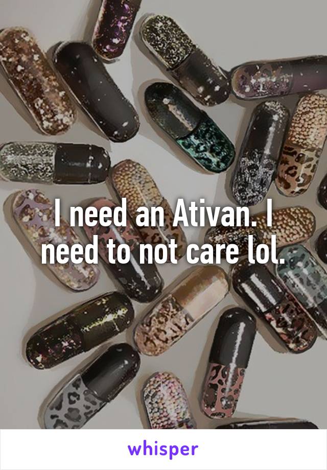 I need an Ativan. I need to not care lol.