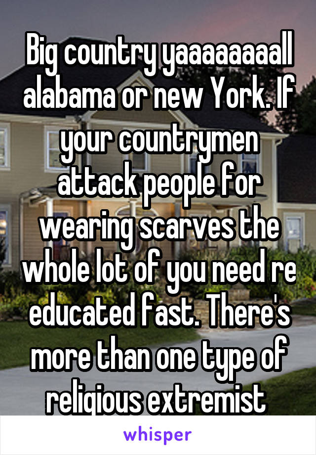 Big country yaaaaaaaall alabama or new York. If your countrymen attack people for wearing scarves the whole lot of you need re educated fast. There's more than one type of religious extremist 