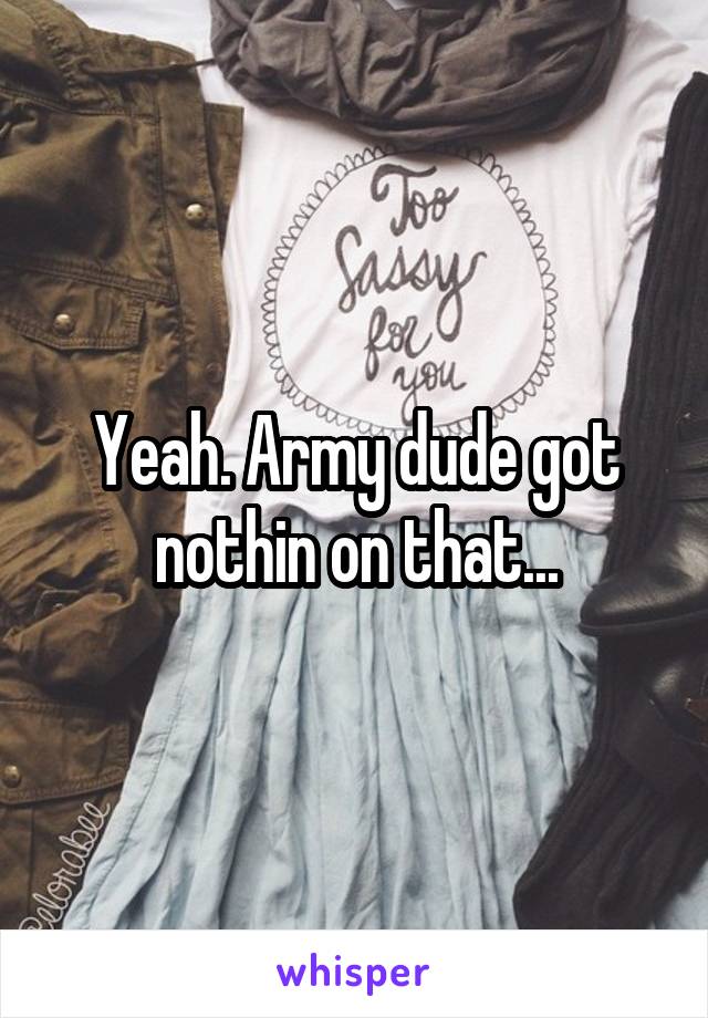 Yeah. Army dude got nothin on that...