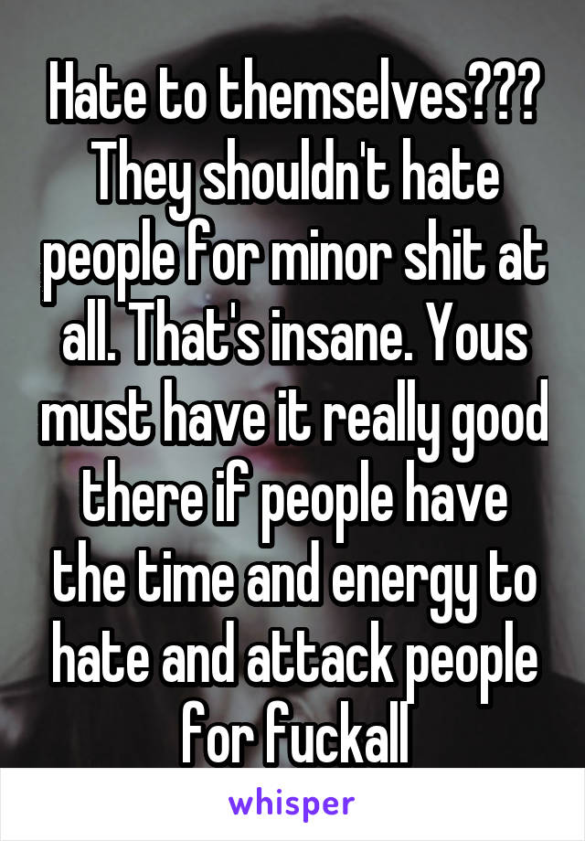 Hate to themselves??? They shouldn't hate people for minor shit at all. That's insane. Yous must have it really good there if people have the time and energy to hate and attack people for fuckall