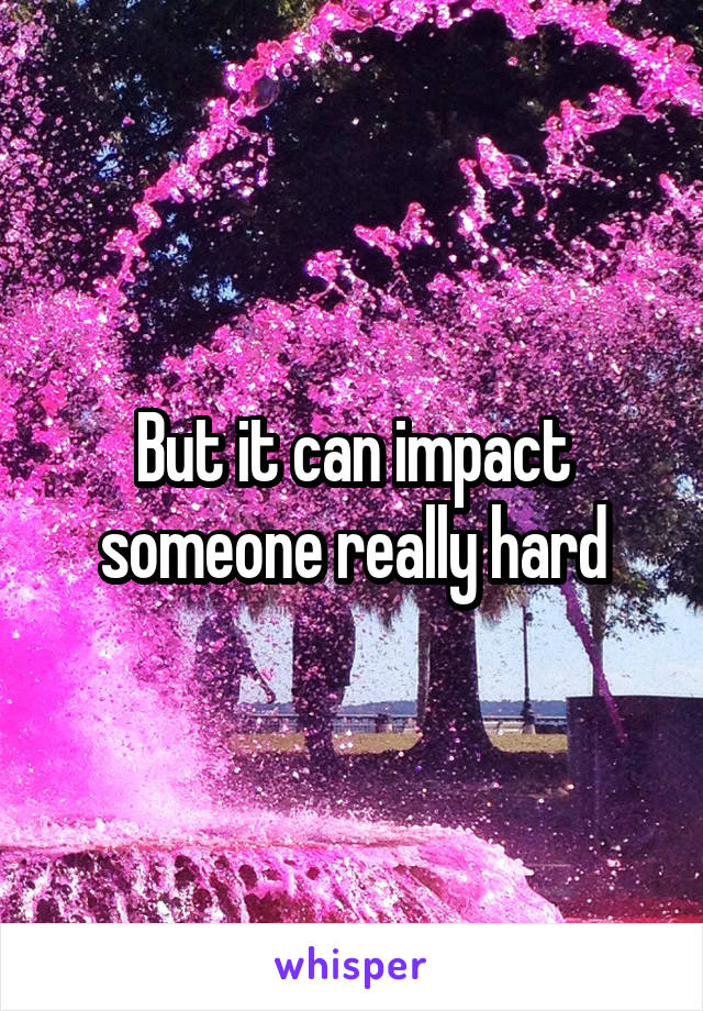 But it can impact someone really hard