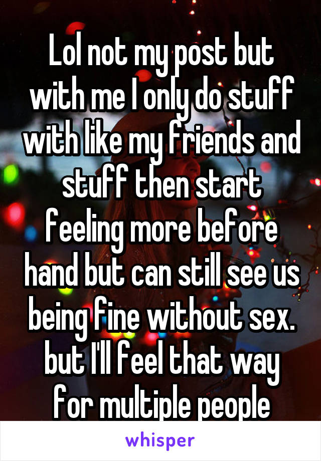 Lol not my post but with me I only do stuff with like my friends and stuff then start feeling more before hand but can still see us being fine without sex. but I'll feel that way for multiple people