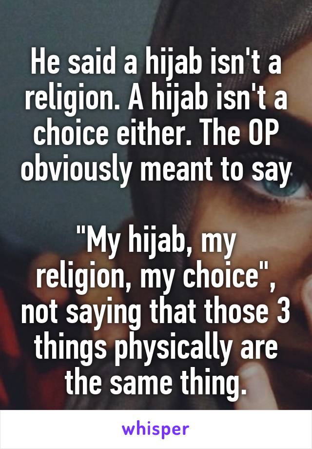 He said a hijab isn't a religion. A hijab isn't a choice either. The OP obviously meant to say 
"My hijab, my religion, my choice", not saying that those 3 things physically are the same thing.