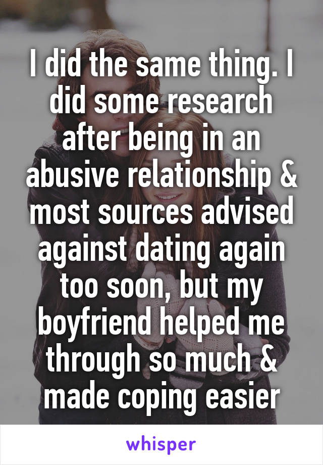 I did the same thing. I did some research after being in an abusive relationship & most sources advised against dating again too soon, but my boyfriend helped me through so much & made coping easier