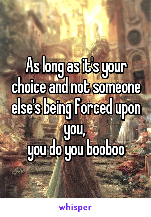 As long as it's your choice and not someone else's being forced upon you, 
you do you booboo