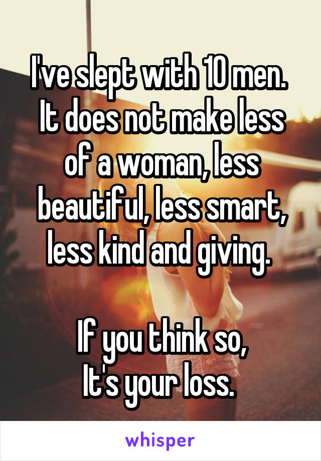 I've slept with 10 men. 
It does not make less of a woman, less beautiful, less smart, less kind and giving. 

If you think so,
It's your loss. 