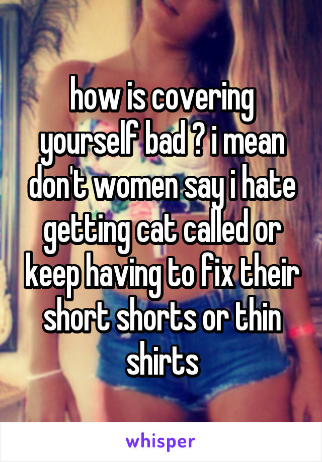 how is covering yourself bad ? i mean don't women say i hate getting cat called or keep having to fix their short shorts or thin shirts