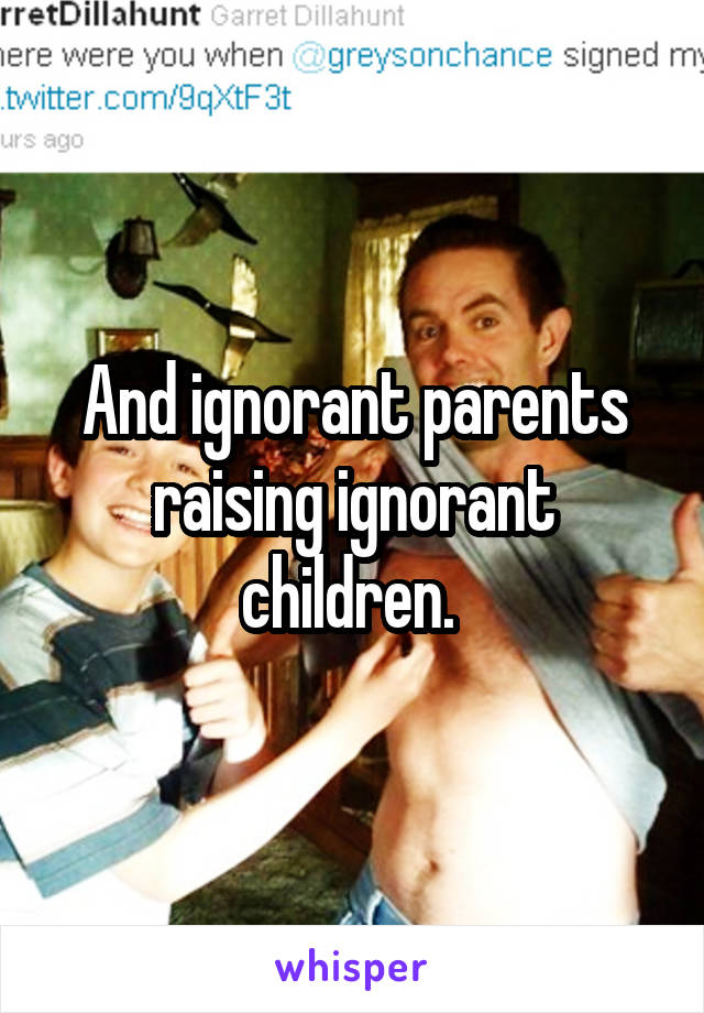 And ignorant parents raising ignorant children. 