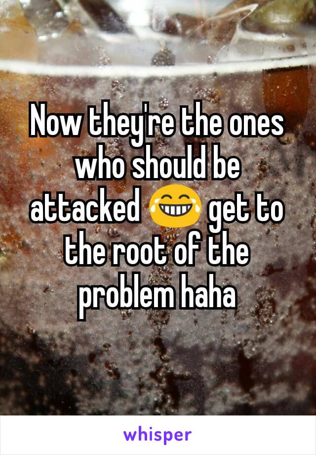 Now they're the ones who should be attacked 😂 get to the root of the problem haha