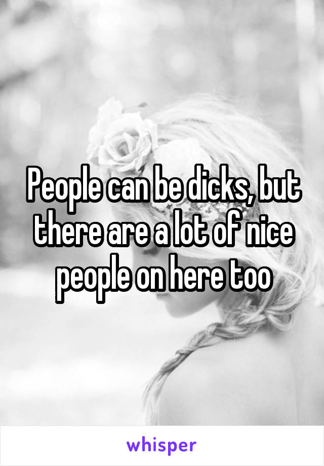 People can be dicks, but there are a lot of nice people on here too