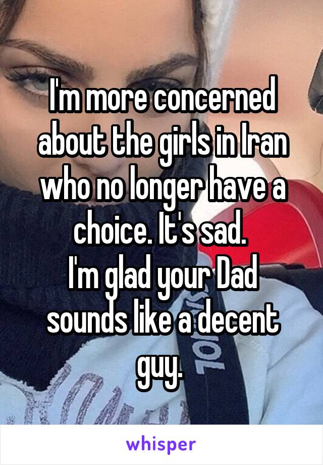 I'm more concerned about the girls in Iran who no longer have a choice. It's sad. 
I'm glad your Dad sounds like a decent guy. 