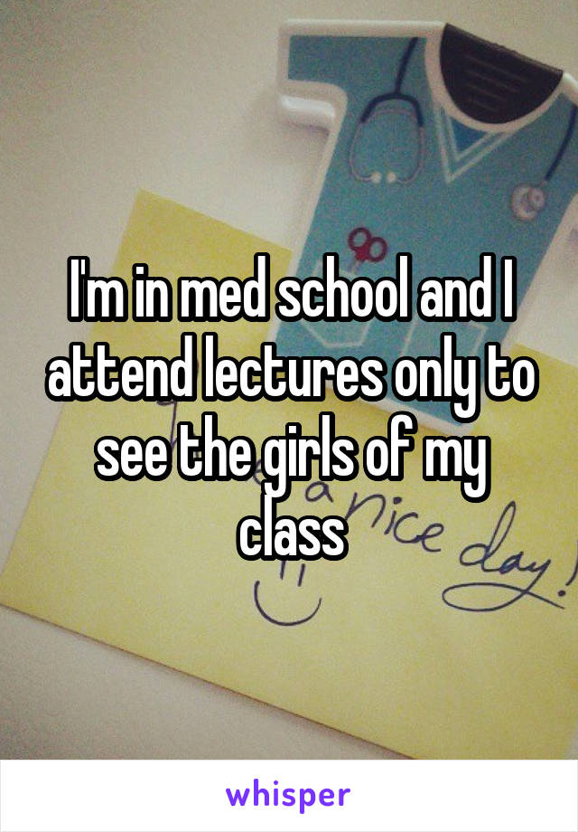 I'm in med school and I attend lectures only to see the girls of my class
