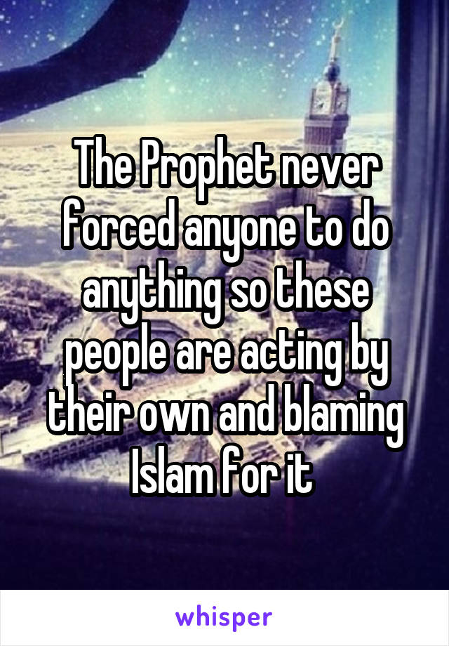 The Prophet never forced anyone to do anything so these people are acting by their own and blaming Islam for it 