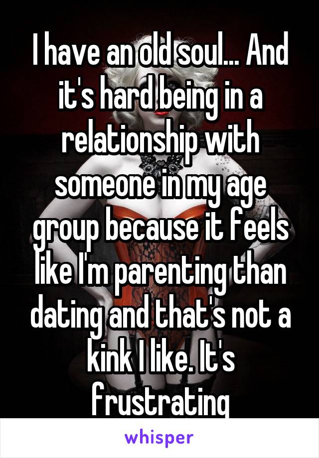 I have an old soul... And it's hard being in a relationship with someone in my age group because it feels like I'm parenting than dating and that's not a kink I like. It's frustrating