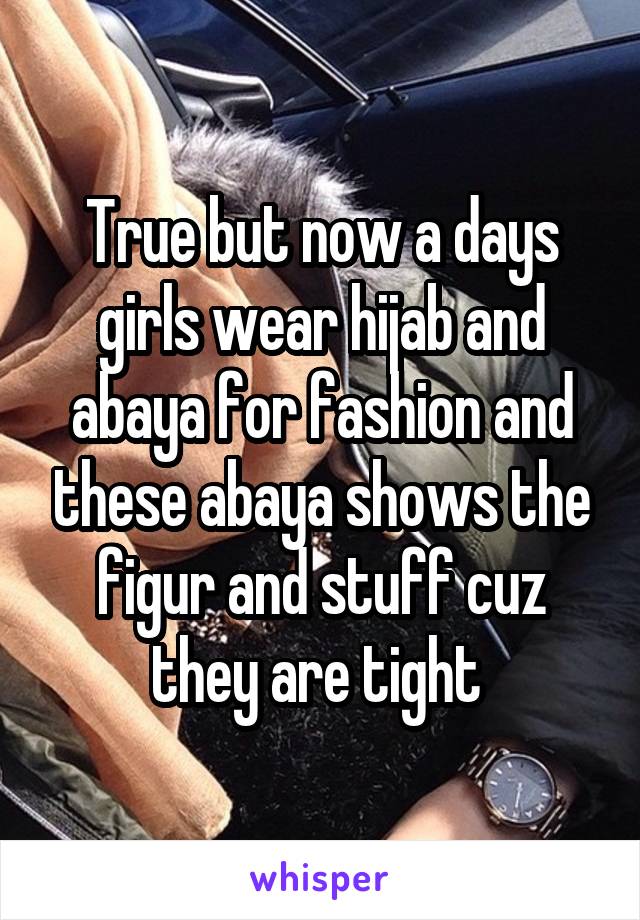 True but now a days girls wear hijab and abaya for fashion and these abaya shows the figur and stuff cuz they are tight 