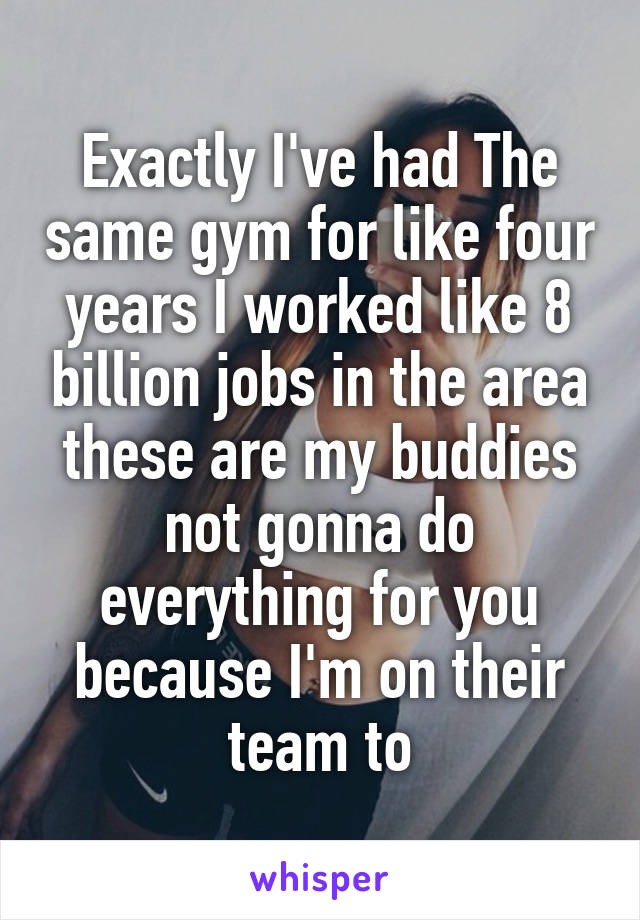 Exactly I've had The same gym for like four years I worked like 8 billion jobs in the area these are my buddies not gonna do everything for you because I'm on their team to