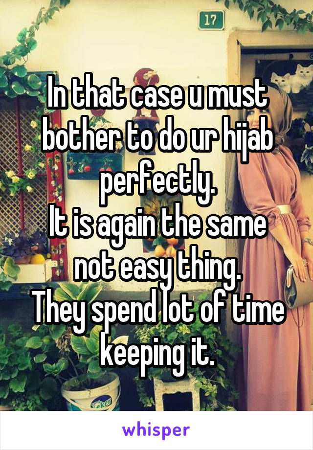 In that case u must bother to do ur hijab perfectly.
It is again the same not easy thing.
They spend lot of time keeping it.