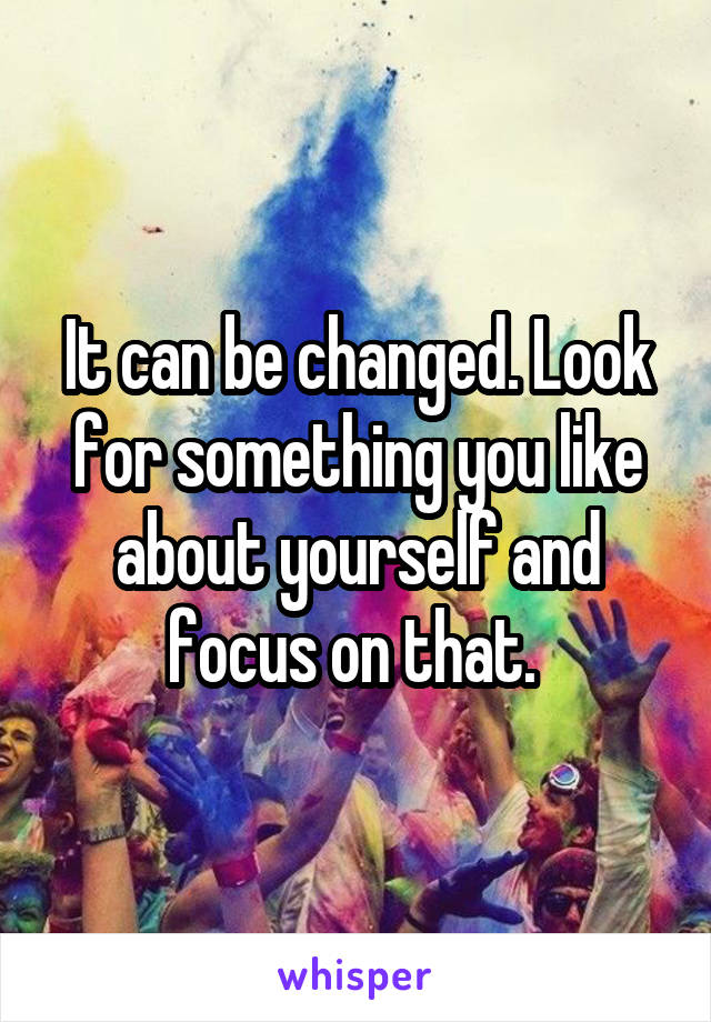 It can be changed. Look for something you like about yourself and focus on that. 