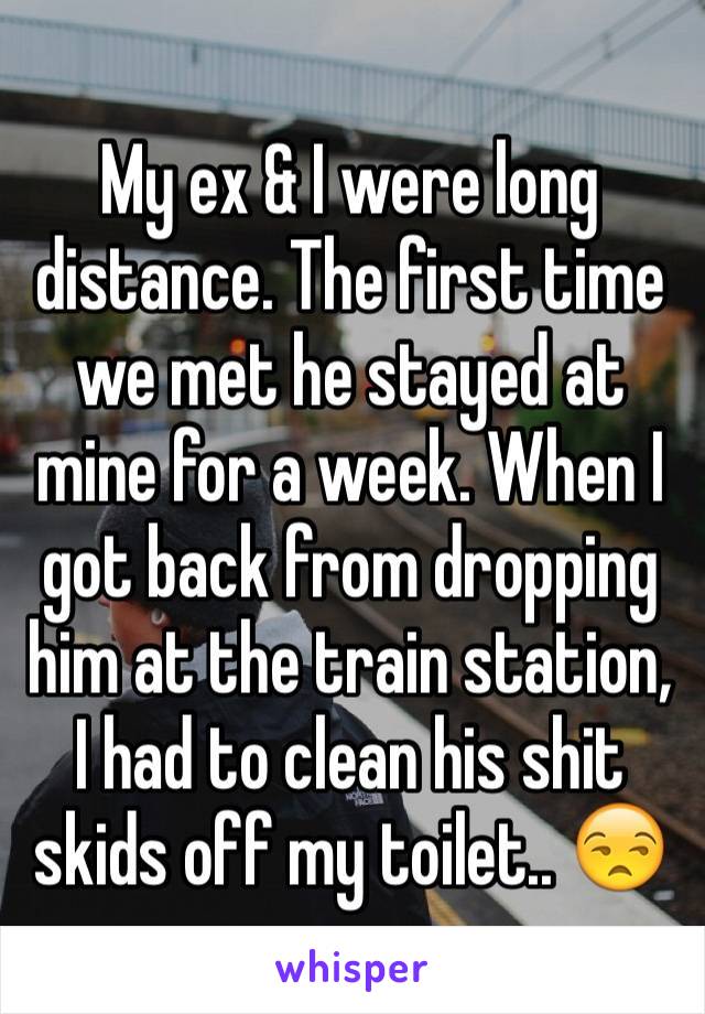 My ex & I were long distance. The first time we met he stayed at mine for a week. When I got back from dropping him at the train station, I had to clean his shit skids off my toilet.. 😒