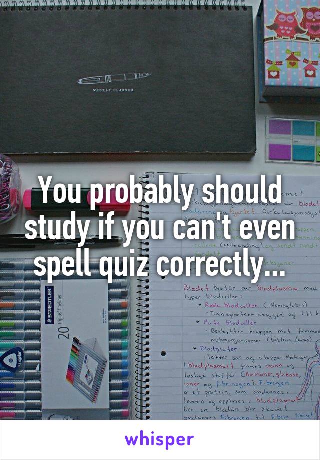 You probably should study if you can't even spell quiz correctly...