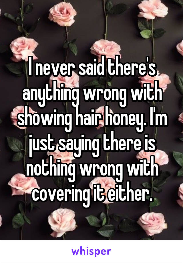 I never said there's anything wrong with showing hair honey. I'm just saying there is nothing wrong with covering it either.