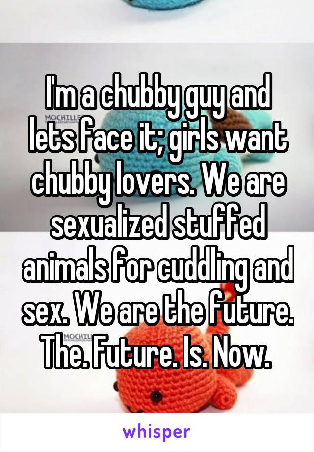 Im A Chubby Guy And Lets Face It Girls Want Chubby Lovers We Are