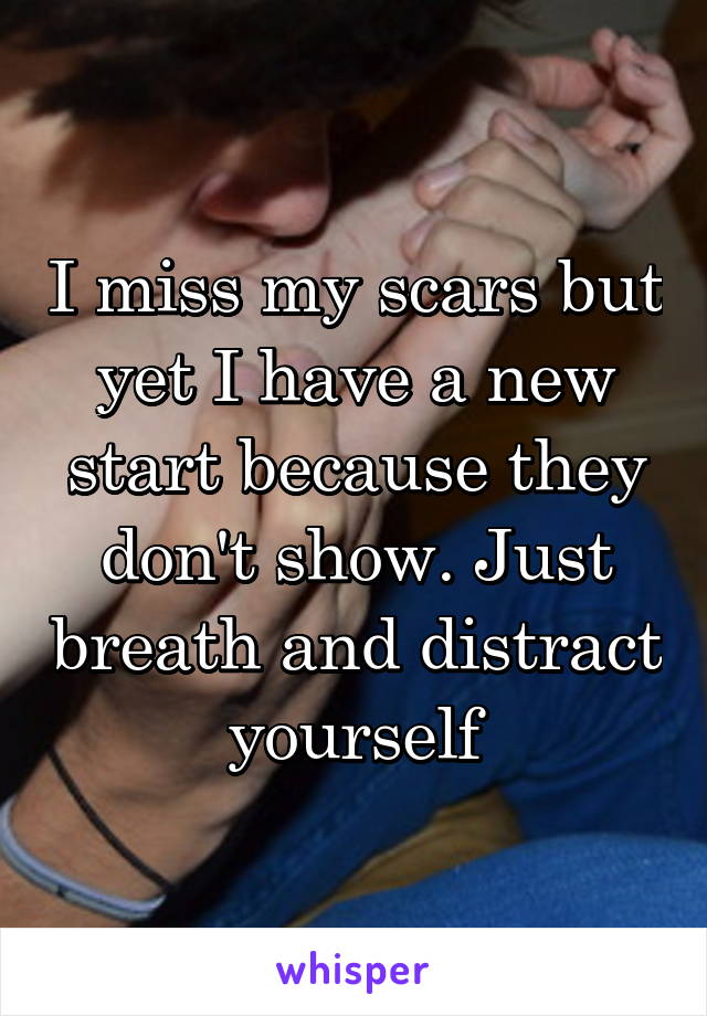 I miss my scars but yet I have a new start because they don't show. Just breath and distract yourself