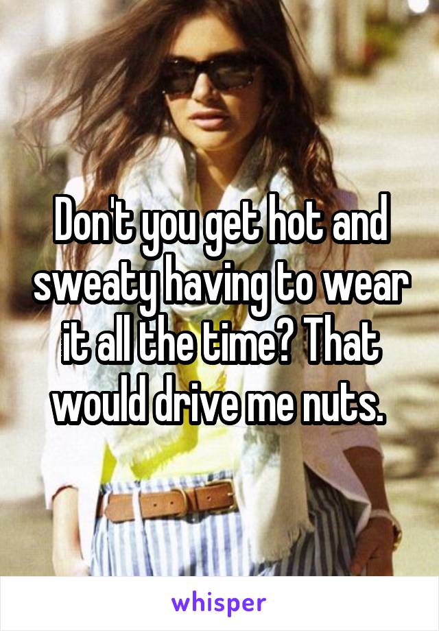 Don't you get hot and sweaty having to wear it all the time? That would drive me nuts. 