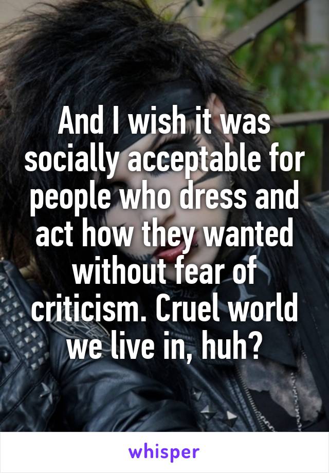 And I wish it was socially acceptable for people who dress and act how they wanted without fear of criticism. Cruel world we live in, huh?