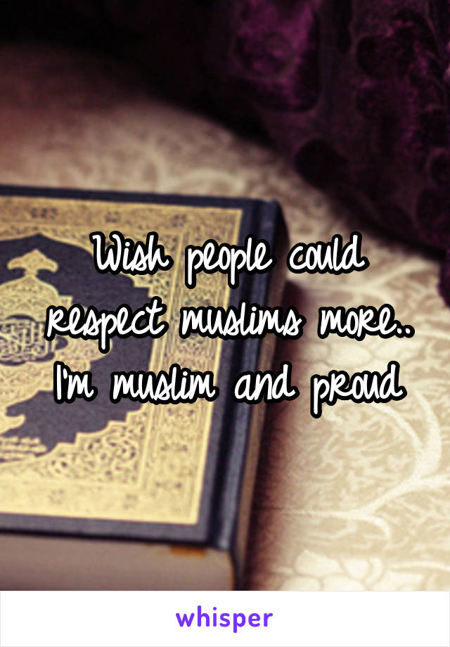 Wish people could respect muslims more.. I'm muslim and proud