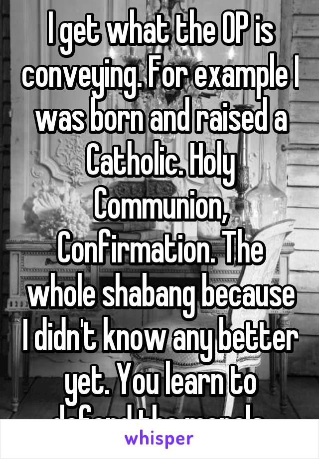I get what the OP is conveying. For example I was born and raised a Catholic. Holy Communion, Confirmation. The whole shabang because I didn't know any better yet. You learn to defend the morals 