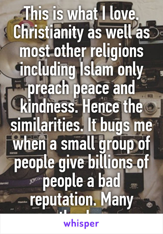 This is what I love. Christianity as well as most other religions including Islam only preach peace and kindness. Hence the similarities. It bugs me when a small group of people give billions of people a bad reputation. Many thanks 