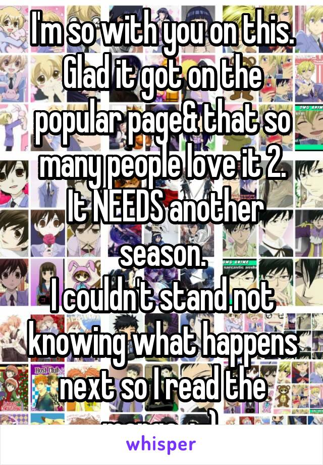 I'm so with you on this. Glad it got on the popular page& that so many people love it 2.
 It NEEDS another season.
I couldn't stand not knowing what happens next so I read the manga. :-) 