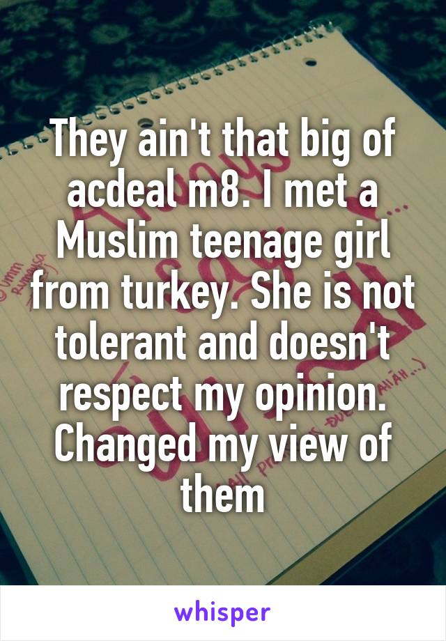 They ain't that big of acdeal m8. I met a Muslim teenage girl from turkey. She is not tolerant and doesn't respect my opinion. Changed my view of them