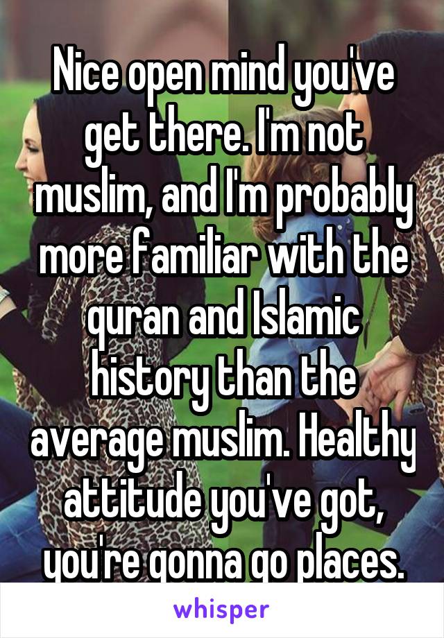 Nice open mind you've get there. I'm not muslim, and I'm probably more familiar with the quran and Islamic history than the average muslim. Healthy attitude you've got, you're gonna go places.