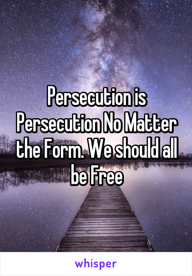 Persecution is Persecution No Matter the Form. We should all be Free