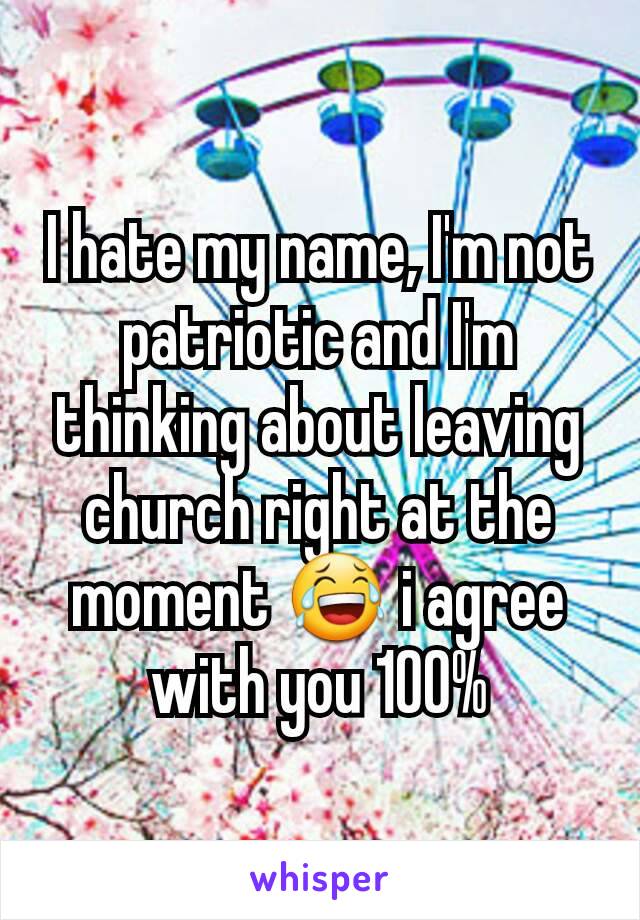 I hate my name, I'm not patriotic and I'm thinking about leaving church right at the moment 😂 i agree with you 100%